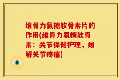 维骨力氨糖软骨素片的作用(维骨力氨糖软骨素：关节保健护理，缓解关节疼痛)