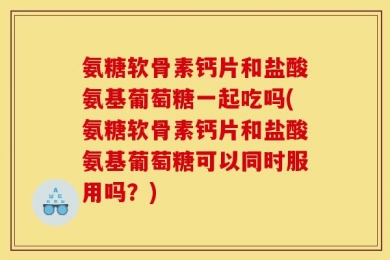 氨糖软骨素钙片和盐酸氨基葡萄糖一起吃吗(氨糖软骨素钙片和盐酸氨基葡萄糖可以同时服用吗？)
