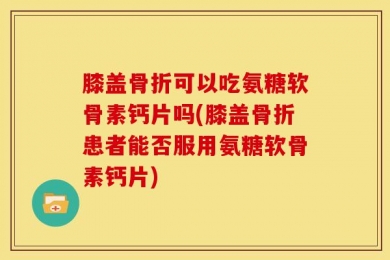 膝盖骨折可以吃氨糖软骨素钙片吗(膝盖骨折患者能否服用氨糖软骨素钙片)