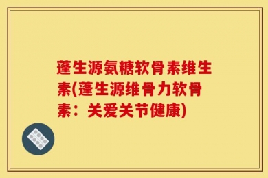 蓬生源氨糖软骨素维生素(蓬生源维骨力软骨素：关爱关节健康)