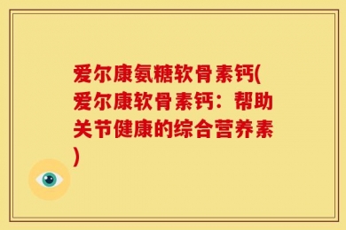 爱尔康氨糖软骨素钙(爱尔康软骨素钙：帮助关节健康的综合营养素)