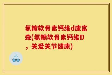 氨糖软骨素钙维d康富森(氨糖软骨素钙维D，关爱关节健康)