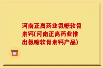 河南正高药业氨糖软骨素钙(河南正高药业推出氨糖软骨素钙产品)