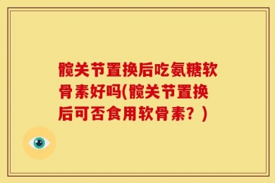 髋关节置换后吃氨糖软骨素好吗(髋关节置换后可否食用软骨素？)