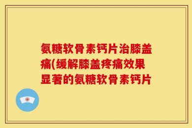 氨糖软骨素钙片治膝盖痛(缓解膝盖疼痛效果显著的氨糖软骨素钙片