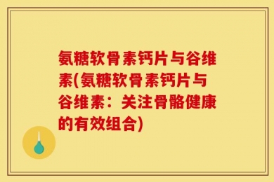 氨糖软骨素钙片与谷维素(氨糖软骨素钙片与谷维素：关注骨骼健康的有效组合)
