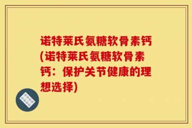 诺特莱氏氨糖软骨素钙(诺特莱氏氨糖软骨素钙：保护关节健康的理想选择)