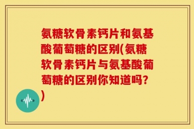 氨糖软骨素钙片和氨基酸葡萄糖的区别(氨糖软骨素钙片与氨基酸葡萄糖的区别你知道吗？)