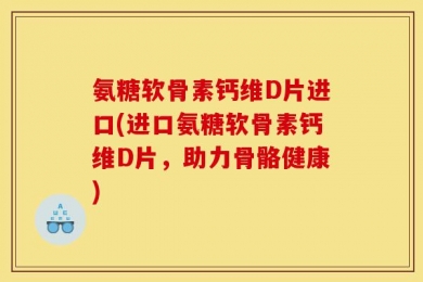 氨糖软骨素钙维D片进口(进口氨糖软骨素钙维D片，助力骨骼健康)