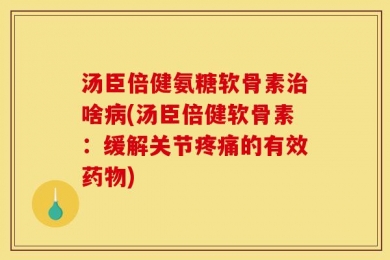 汤臣倍健氨糖软骨素治啥病(汤臣倍健软骨素：缓解关节疼痛的有效药物)