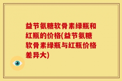 益节氨糖软骨素绿瓶和红瓶的价格(益节氨糖软骨素绿瓶与红瓶价格差异大)