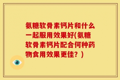 氨糖软骨素钙片和什么一起服用效果好(氨糖软骨素钙片配合何种药物食用效果更佳？)
