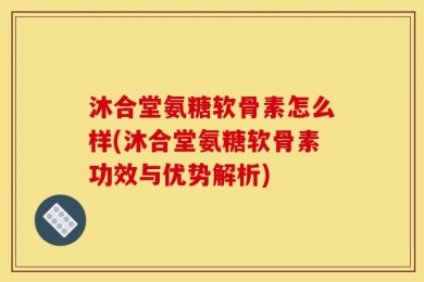 沐合堂氨糖软骨素怎么样(沐合堂氨糖软骨素功效与优势解析)