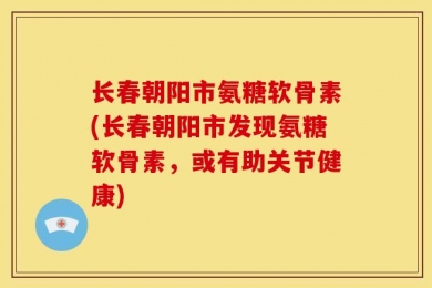 长春朝阳市氨糖软骨素(长春朝阳市发现氨糖软骨素，或有助关节健康)