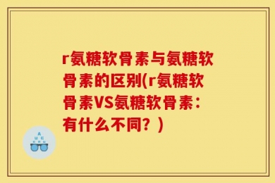 r氨糖软骨素与氨糖软骨素的区别(r氨糖软骨素VS氨糖软骨素：有什么不同？)