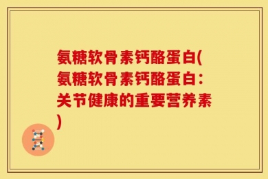氨糖软骨素钙酪蛋白(氨糖软骨素钙酪蛋白：关节健康的重要营养素)
