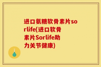 进口氨糖软骨素片sorlife(进口软骨素片Sorlife助力关节健康)
