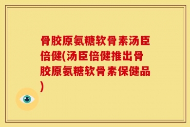 骨胶原氨糖软骨素汤臣倍健(汤臣倍健推出骨胶原氨糖软骨素保健品)
