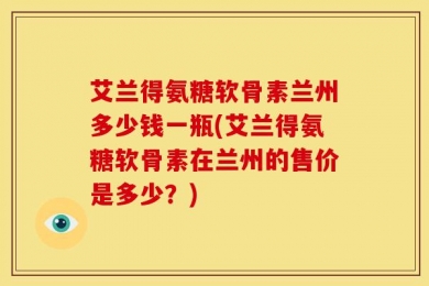 艾兰得氨糖软骨素兰州多少钱一瓶(艾兰得氨糖软骨素在兰州的售价是多少？)
