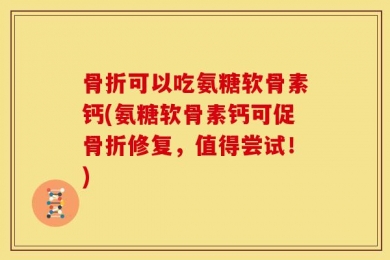 骨折可以吃氨糖软骨素钙(氨糖软骨素钙可促骨折修复，值得尝试！)