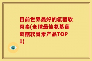 目前世界最好的氨糖软骨素(全球最佳氨基葡萄糖软骨素产品TOP1)