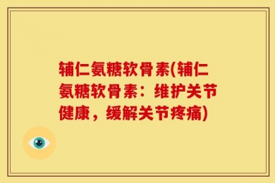 辅仁氨糖软骨素(辅仁氨糖软骨素：维护关节健康，缓解关节疼痛)