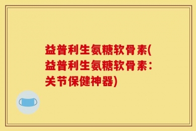 益普利生氨糖软骨素(益普利生氨糖软骨素：关节保健神器)