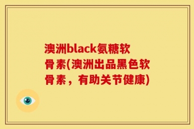 澳洲black氨糖软骨素(澳洲出品黑色软骨素，有助关节健康)