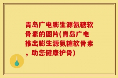 青岛广电膨生源氨糖软骨素的图片(青岛广电推出膨生源氨糖软骨素，助您健康护骨)