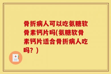 骨折病人可以吃氨糖软骨素钙片吗(氨糖软骨素钙片适合骨折病人吃吗？)