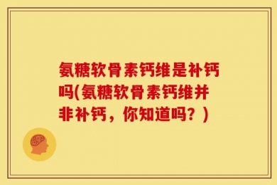 氨糖软骨素钙维是补钙吗(氨糖软骨素钙维并非补钙，你知道吗？)
