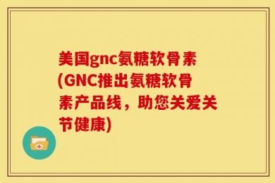 美国gnc氨糖软骨素(GNC推出氨糖软骨素产品线，助您关爱关节健康)