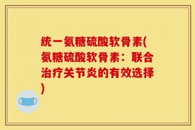 统一氨糖硫酸软骨素(氨糖硫酸软骨素：联合治疗关节炎的有效选择)
