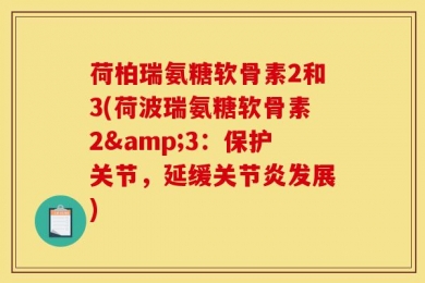 荷柏瑞氨糖软骨素2和3(荷波瑞氨糖软骨素2&3：保护关节，延缓关节炎发展)