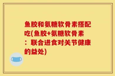 鱼胶和氨糖软骨素搭配吃(鱼胶+氨糖软骨素：联合进食对关节健康的益处)