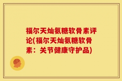 福尔天灿氨糖软骨素评论(福尔天灿氨糖软骨素：关节健康守护品)