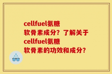 cellfuel氨糖软骨素成分？了解关于cellfuel氨糖软骨素的功效和成分？