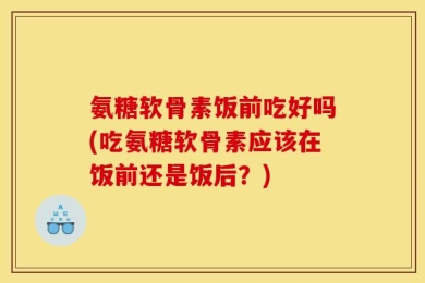 氨糖软骨素饭前吃好吗(吃氨糖软骨素应该在饭前还是饭后？)