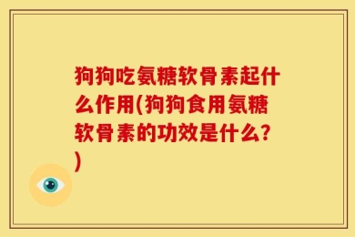 狗狗吃氨糖软骨素起什么作用(狗狗食用氨糖软骨素的功效是什么？)