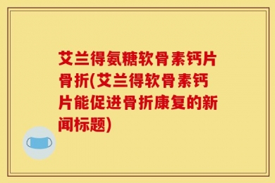 艾兰得氨糖软骨素钙片骨折(艾兰得软骨素钙片能促进骨折康复的新闻标题)