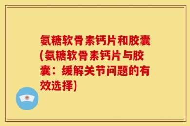 氨糖软骨素钙片和胶囊(氨糖软骨素钙片与胶囊：缓解关节问题的有效选择)