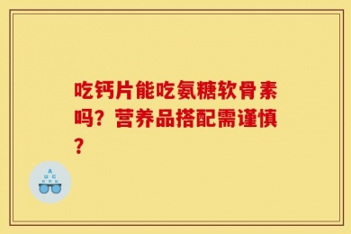 吃钙片能吃氨糖软骨素吗？营养品搭配需谨慎？