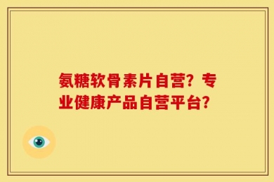 氨糖软骨素片自营？专业健康产品自营平台？