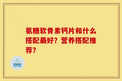 氨糖软骨素钙片和什么搭配最好？营养搭配推荐？