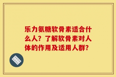 乐力氨糖软骨素适合什么人？了解软骨素对人体的作用及适用人群？
