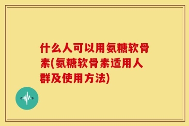 什么人可以用氨糖软骨素(氨糖软骨素适用人群及使用方法)
