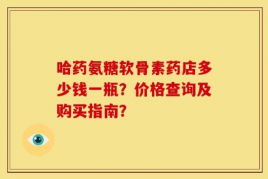 哈药氨糖软骨素药店多少钱一瓶？价格查询及购买指南？