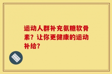 运动人群补充氨糖软骨素？让你更健康的运动补给？