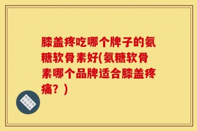 膝盖疼吃哪个牌子的氨糖软骨素好(氨糖软骨素哪个品牌适合膝盖疼痛？)