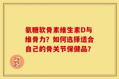 氨糖软骨素维生素D与维骨力？如何选择适合自己的骨关节保健品？